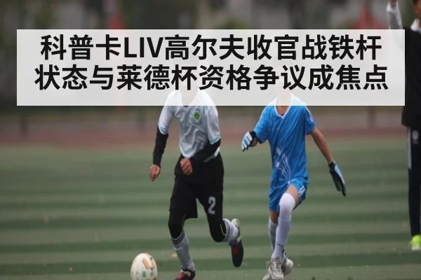 科普卡LIV高尔夫收官战铁杆状态与莱德杯资格争议成焦点（Jiangnan）